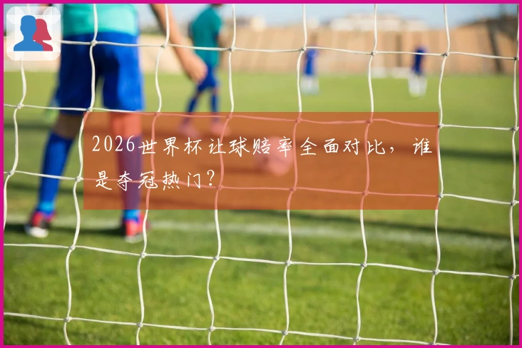 2026世界杯让球赔率全面对比，谁是夺冠热门？